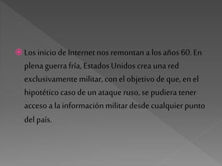  Los iniciode Internet nos remontan a losaños 60. En
plena guerra fría, EstadosUnidoscrea una red
exclusivamentemilitar,con el objetivode que, en el
hipotéticocasode un ataqueruso, se pudiera tener
accesoa lainformaciónmilitardesde cualquierpunto
del país.
 