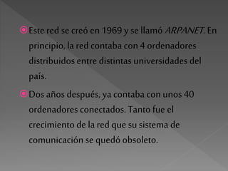 Este red se creó en 1969 y se llamó ARPANET. En
principio,la red contaba con4 ordenadores
distribuidosentre distintas universidades del
país.
Dos años después, ya contaba conunos 40
ordenadores conectados. Tanto fue el
crecimientode la red quesu sistema de
comunicaciónse quedóobsoleto.
 