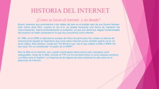 HISTORIA DEL INTERNET
¿Como se inicio el internet y en donde?
Bueno, tenemos que remontarnos a los vitales del país en el posible caso de una Guerra Nuclear.
Este hecho años 60′s, cuando en los E.U. se estaba buscando una forma de mantener las
comunicaciones marcó profundamente su evolución, ya que aún ahora los rasgos fundamentales
del proyecto se hallan presentes en lo que hoy conocemos como Internet.
En 1989, en el CERN (o laboratorio europeo de física de partículas) fue creado un sistema de
comunicación basado en hipertexto que corre sobre Internet (como también podría correr en
otras redes). Este sistema, creado por Tim Berners Lee, fue el que originó la Web o WWW. Por
esa razón Tim es considerado “el padre de la WWW”.
Pero la Web no es Internet, aun cuando mucha gente ahora asocia esos conceptos como
inseparables. Antes de la Web, existían el FTP y el Correo Electrónico (y otros sistemas similares
a la Web como el Gopher). La importancia de algunos de estos sistemas ha sido clave en el
desarrollo de Internet.
 