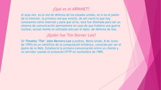 ¿Qué es el ARPANET?
el arpa net, es la red de defensa de los estados unidos, en si es el padre
de la internet, la primera red que existió, de ahí nació lo que hoy
conocemos como internet y para que sirve, esta fue diseñada para ser un
sistema de comunicación permanente en caso de que hubiera una guerra
nuclear, actual mente es utilizada solo por el dpto. de defensa de Usa.
¿Quién fue Tim Berner Lee?
Sir Timothy "Tim" John Berners-Lee (Londres, Reino Unido, 8 de Junio
de 1995) es un científico de la computación británico, conocido por ser el
padre de la Web. Estableció la primera comunicación entre un cliente y
un servidor usando el protocolo HTTP en noviembre de 1989.
 