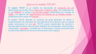 ¿Qué es el modelo TCP/IP ?
El modelo TCP/IP es un modelo de descripción de protocolos de red
desarrollado en los años 70 por Vinton Cerf y Robert E. Kahn. Fue implantado en
la red ARPANET, la primera red de área amplia, desarrollada por encargo de
DARPA, una agencia del Departamento de Defensa de los Estados Unidos, y
predecesora de la actual red Internet.
El modelo TCP/IP, describe un conjunto de guías generales de diseño e
implementación de protocolos de red específicos para permitir que un equipo
pueda comunicarse en una red. TCP/IP provee conectividad de extremo a
extremo especificando cómo los datos deberían ser formateados, direccionados,
transmitidos, enrutados y recibidos por el destinatario. Existen protocolos para
los diferentes tipos de servicios de comunicación entre equipos.
 