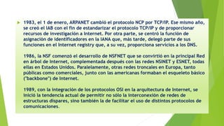  1983, el 1 de enero, ARPANET cambió el protocolo NCP por TCP/IP. Ese mismo año,
se creó el IAB con el fin de estandarizar el protocolo TCP/IP y de proporcionar
recursos de investigación a Internet. Por otra parte, se centró la función de
asignación de identificadores en la IANA que, más tarde, delegó parte de sus
funciones en el Internet registry que, a su vez, proporciona servicios a los DNS.
1986, la NSF comenzó el desarrollo de NSFNET que se convirtió en la principal Red
en árbol de Internet, complementada después con las redes NSINET y ESNET, todas
ellas en Estados Unidos. Paralelamente, otras redes troncales en Europa, tanto
públicas como comerciales, junto con las americanas formaban el esqueleto básico
("backbone") de Internet.
1989, con la integración de los protocolos OSI en la arquitectura de Internet, se
inició la tendencia actual de permitir no sólo la interconexión de redes de
estructuras dispares, sino también la de facilitar el uso de distintos protocolos de
comunicaciones.
 