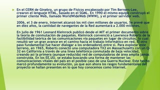  En el CERN de Ginebra, un grupo de Físicos encabezado por Tim Berners-Lee,
crearon el lenguaje HTML, basado en el SGML. En 1990 el mismo equipo construyó el
primer cliente Web, llamado WorldWideWeb (WWW), y el primer servidor web.
2006, el 3 de enero, Internet alcanzó los mil cien millones de usuarios. Se prevé que
en diez años, la cantidad de navegantes de la Red aumentará a 2.000 millones.
En julio de 1961 Leonard Kleinrock publicó desde el MIT el primer documento sobre
la teoría de conmutación de paquetes. Kleinrock convenció a Lawrence Roberts de la
factibilidad teórica de las comunicaciones vía paquetes en lugar de circuitos, lo cual
resultó ser un gran avance en el camino hacia el trabajo informático en red. El otro
paso fundamental fue hacer dialogar a los ordenadores entre sí. Para explorar este
terreno, en 1965, Roberts conectó una computadora TX2 en Massachusetts con un Q-
32 en California a través de una línea telefónica conmutada de baja velocidad,
creando así la primera (aunque reducida) red de computadoras de área amplia jamás
construida. En los EE.UU. se estaba buscando una forma de mantener las
comunicaciones vitales del país en el posible caso de una Guerra Nuclear. Este hecho
marcó profundamente su evolución, ya que aún ahora los rasgos fundamentales del
proyecto se hallan presentes en lo que hoy conocemos como Internet.
 