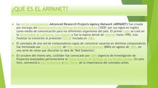 ¿QUÉ ES EL ARPANET?
 La red de computadoras Advanced Research Projects Agency Network (ARPANET) fue creada
por encargo del Departamento de Defensa de Estados Unidos ("DOD" por sus siglas en inglés)
como medio de comunicación para los diferentes organismos del país. El primer nodo se creó en
la Universidad de California, Los Ángeles y fue la espina dorsal de Internet hasta 1990, tras
finalizar la transición al protocolo TCP/IP iniciada en 1983.
 El concepto de una red de computadoras capaz de comunicar usuarios en distintas computadoras
fue formulado por J.C.R. Licklider de Bolt, Beranek and Newman (BBN) en agosto de 1962, en
una serie de notas que discutían la idea de "Red Galáctica".
 En octubre del mismo año, Licklider fue convocado por ARPA (Agencia de Investigación de
Proyectos Avanzados) perteneciente al Departamento de Defensa de los Estados Unidos. En este
foro, convenció a Ivan Sutherland y Bob Taylor de la importancia del concepto antes
 