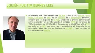 ¿QUIÉN FUE TIM BERNES LEE?
 Sir Timothy "Tim" John Berners-Lee OM, KBE (TimBL o TBL) (Londres, Reino
Unido, 8 de junio de 1955) es un científico de la computación británico,
conocido por ser el padre de la Web. Estableció la primera comunicación
entre un cliente y un servidor usando el protocolo HTTP en noviembre de
1989. En octubre de 1994 fundó el Consorcio de la World Wide Web (W3C)
con sede en el MIT, para supervisar y estandarizar el desarrollo de las
tecnologías sobre las que se fundamenta la Web y que permiten el
funcionamiento de Internet.
 
