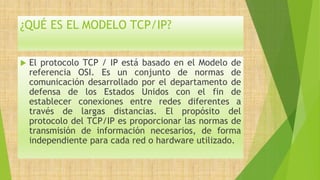 ¿QUÉ ES EL MODELO TCP/IP?
 El protocolo TCP / IP está basado en el Modelo de
referencia OSI. Es un conjunto de normas de
comunicación desarrollado por el departamento de
defensa de los Estados Unidos con el fin de
establecer conexiones entre redes diferentes a
través de largas distancias. El propósito del
protocolo del TCP/IP es proporcionar las normas de
transmisión de información necesarios, de forma
independiente para cada red o hardware utilizado.
 