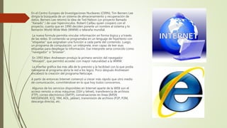 En el Centro Europeo de Investigaciones Nucleares (CERN), Tim Berners Lee
dirigía la búsqueda de un sistema de almacenamiento y recuperación de
datos. Berners Lee retomó la idea de Ted Nelson (un proyecto llamado
"Xanadú" ) de usar hipervínculos. Robert Caillau quien cooperó con el
proyecto, cuanta que en 1990 deciden ponerle un nombre al sistema y lo
llamarón World Wide Web (WWW) o telaraña mundial.
La nueva formula permitía vincular información en forma lógica y a través
de las redes. El contenido se programaba en un lenguaje de hipertexto con
"etiquetas" que asignaban una función a cada parte del contenido. Luego,
un programa de computación, un intérprete, eran capaz de leer esas
etiquetas para desplegar la información. Ese interprete sería conocido como
"navegador" o "browser".
En 1993 Marc Andreesen produjo la primera versión del navegador
"Mosaico", que permitió acceder con mayor naturalidad a la WWW.
La interfaz gráfica iba más allá de lo previsto y la facilidad con la que podía
manejarse el programa abría la red a los legos. Poco después Andreesen
encabezó la creación del programa Netscape.
A partir de entonces Internet comenzó a crecer más rápido que otro medio
de comunicación, convirtiéndose en lo que hoy todos conocemos.
Algunos de los servicios disponibles en Internet aparte de la WEB son el
acceso remoto a otras máquinas (SSH y telnet), transferencia de archivos
(FTP), correo electrónico (SMTP), conversaciones en línea (IMSN
MESSENGER, ICQ, YIM, AOL, jabber), transmisión de archivos (P2P, P2M,
descarga directa), etc.
 