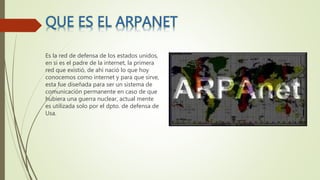 Es la red de defensa de los estados unidos,
en si es el padre de la internet, la primera
red que existió, de ahí nació lo que hoy
conocemos como internet y para que sirve,
esta fue diseñada para ser un sistema de
comunicación permanente en caso de que
hubiera una guerra nuclear, actual mente
es utilizada solo por el dpto. de defensa de
Usa.
 