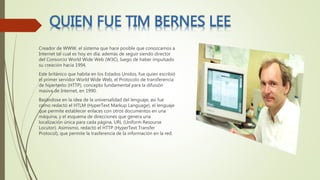 Creador de WWW, el sistema que hace posible que conozcamos a
Internet tal cual es hoy en día; además de seguir siendo director
del Consorcio World Wide Web (W3C), luego de haber impulsado
su creación hacia 1994.
Este británico que habita en los Estados Unidos, fue quien escribió
el primer servidor World Wide Web, el Protocolo de transferencia
de hipertexto (HTTP), concepto fundamental para la difusión
masiva de Internet, en 1990.
Basándose en la idea de la universalidad del lenguaje, así fue
como redactó el HTLM (HyperText Markup Language), el lenguaje
que permite establecer enlaces con otros documentos en una
máquina, y el esquema de direcciones que genera una
localización única para cada página, URL (Uniform Resourse
Locutor). Asimismo, redactó el HTTP (HyperText Transfer
Protocol), que permite la trasferencia de la información en la red.
 