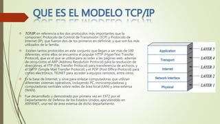  TCP/IP, en referencia a los dos protocolos más importantes que la
componen: Protocolo de Control de Transmisión (TCP) y Protocolo de
Internet (IP), que fueron dos de los primeros en definirse, y que son los más
utilizados de la familia.
 Existen tantos protocolos en este conjunto que llegan a ser más de 100
diferentes, entre ellos se encuentra el popular HTTP (HyperText Transfer
Protocol), que es el que se utiliza para acceder a las páginas web, además
de otros como el ARP (Address Resolution Protocol) para la resolución de
direcciones, el FTP (File Transfer Protocol) para transferencia de archivos, y
el SMTP (Simple Mail Transfer Protocol) y el POP (Post Office Protocol) para
correo electrónico, TELNET para acceder a equipos remotos, entre otros.
 Es la base de Internet, y sirve para enlazar computadoras que utilizan
diferentes sistemas operativos, incluyendo PC, minicomputadoras y
computadoras centrales sobre redes de área local (LAN) y área extensa
(WAN).
 Fue desarrollado y demostrado por primera vez en 1972 por el
Departamento de Defensa de los Estados Unidos, ejecutándolo en
ARPANET, una red de área extensa de dicho departamento.
 