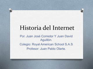 Historia del Internet 
Por. Juan José Corredor Y Juan David 
Aguillón. 
Colegio: Royal American School S.A.S 
Profesor: Juan Pablo Olarte. 
 