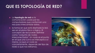 QUE ES TOPOLOGÍA DE RED? 
 La topología de red es la 
comunicación usada por los 
computadores que conforman una 
red para intercambiar datos. 
 la forma en que está diseñada la red, 
sea en el plano físico o lógico. El 
concepto de red puede definirse 
como "conjunto de nodos 
interconectados". Un nodo es el punto 
en el que una curva se intercepta a sí 
misma. Lo que un nodo es 
concretamente, depende del tipo de 
redes a que nos refiramos. 
 