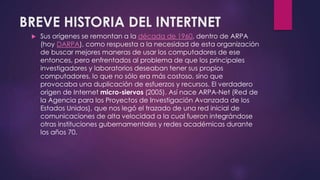BREVE HISTORIA DEL INTERTNET 
 Sus orígenes se remontan a la década de 1960, dentro de ARPA 
(hoy DARPA), como respuesta a la necesidad de esta organización 
de buscar mejores maneras de usar los computadores de ese 
entonces, pero enfrentados al problema de que los principales 
investigadores y laboratorios deseaban tener sus propios 
computadores, lo que no sólo era más costoso, sino que 
provocaba una duplicación de esfuerzos y recursos. El verdadero 
origen de Internet micro-siervos (2005). Así nace ARPA-Net (Red de 
la Agencia para los Proyectos de Investigación Avanzada de los 
Estados Unidos), que nos legó el trazado de una red inicial de 
comunicaciones de alta velocidad a la cual fueron integrándose 
otras instituciones gubernamentales y redes académicas durante 
los años 70. 
 