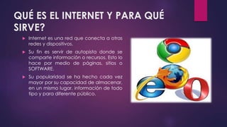 QUÉ ES EL INTERNET Y PARA QUÉ 
SIRVE? 
 Internet es una red que conecta a otras 
redes y dispositivos. 
 Su fin es servir de autopista donde se 
comparte información o recursos. Esto lo 
hace por medio de páginas, sitios o 
SOFTWARE. 
 Su popularidad se ha hecho cada vez 
mayor por su capacidad de almacenar, 
en un mismo lugar, información de todo 
tipo y para diferente público. 
 