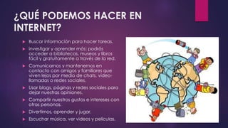 ¿QUÉ PODEMOS HACER EN 
INTERNET? 
 Buscar información para hacer tareas. 
 Investigar y aprender más: podrás 
acceder a bibliotecas, museos y libros 
fácil y gratuitamente a través de la red. 
 Comunicarnos y mantenernos en 
contacto con amigos y familiares que 
viven lejos por medio de chats, video-llamadas 
o redes sociales. 
 Usar blogs, páginas y redes sociales para 
dejar nuestras opiniones. 
 Compartir nuestros gustos e intereses con 
otras personas. 
 Divertirnos, aprender y jugar. 
 Escuchar música, ver videos y películas. 
 