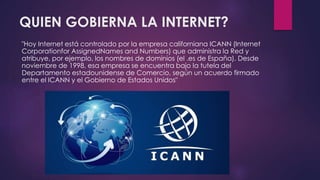 QUIEN GOBIERNA LA INTERNET? 
"Hoy Internet está controlado por la empresa californiana ICANN (Internet 
Corporationfor AssignedNames and Numbers) que administra la Red y 
atribuye, por ejemplo, los nombres de dominios (el .es de España). Desde 
noviembre de 1998, esa empresa se encuentra bajo la tutela del 
Departamento estadounidense de Comercio, según un acuerdo firmado 
entre el ICANN y el Gobierno de Estados Unidos" 
 