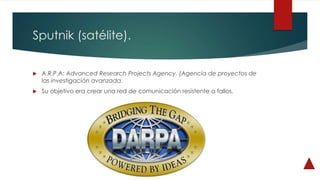 Sputnik (satélite).
 A.R.P.A: Advanced Research Projects Agency. (Agencia de proyectos de
las investigación avanzada.
 Su objetivo era crear una red de comunicación resistente a fallos.
 