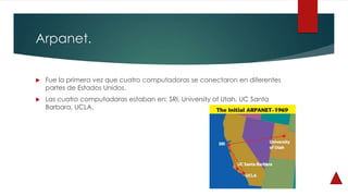 Arpanet.
 Fue la primera vez que cuatro computadoras se conectaron en diferentes
partes de Estados Unidos.
 Las cuatro computadoras estaban en: SRI, University of Utah, UC Santa
Barbara, UCLA.
 