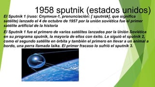 1958 sputnik (estados unidos)
El Sputnik 1 (ruso: Спутник-1, pronunciación: [ˈsputnʲɪk], que significa
satélite) lanzado el 4 de octubre de 1957 por la unión soviética fue el primer
satélite artificial de la historia
El Sputnik 1 fue el primero de varios satélites lanzados por la Unión Soviética
en su programa sputnik, la mayoría de ellos con éxito. Le siguió el sputnik 2,
como el segundo satélite en órbita y también el primero en llevar a un animal a
bordo, una perra llamada laika. El primer fracaso lo sufrió el sputnik 3.
 