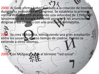 2000. Al Gore afirma haber ayudado a la creación de Internet
durante su periodo en el Congreso. Se establece la primera
norma WiFi 802.11b alcanzando una velocidad de 11Mbps.El
lanzamiento de Google AdWords permite a los anunciantes
dirigirse a sus clientes con una precisión milimétrica.
2001. Se crea Wikipedia, consiguiendo una gran aceptación
entre los usuarios al poco tiempo de crearse. Pronto se
extiende a otros idiomas.
2005. Con MySpace surge el término “red social”.
 