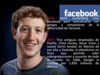 2004. Mark Zuckerberg crea
Facebook para comunicarse con
amigos y compañeros de la
universidad de Harvard.
2005. Tres antiguos empleados de
PayPal; Chad Hurley, Steve Chen y
Jawed Karim fundan en febrero de
ese año a Youtube, la plataforma en
línea que permite subir
videograbaciones a usuarios de todo
el mundo. En 2006, Google la
compra por 1.650 millones de
dólares.
 