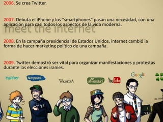 2006. Se crea Twitter.
2007. Debuta el iPhone y los “smartphones” pasan una necesidad, con una
aplicación para casi todos los aspectos de la vida moderna.
2008. En la campaña presidencial de Estados Unidos, internet cambió la
forma de hacer marketing político de una campaña.
2009. Twitter demostró ser vital para organizar manifestaciones y protestas
durante las elecciones iranies.
 