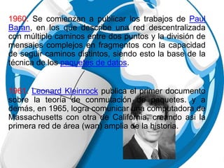 1960. Se comienzan a publicar los trabajos de Paul
Baran, en los que describe una red descentralizada
con múltiple caminos entre dos puntos y la división de
mensajes complejos en fragmentos con la capacidad
de seguir caminos distintos, siendo esto la base de la
técnica de los paquetes de datos.
1961. Leonard Kleinrock publica el primer documento
sobre la teoría de conmutación de paquetes. y a
demás, en 1965, logra comunicar una computadora de
Massachusetts con otra de California, creando asi la
primera red de área (wan) amplia de la historia.
 