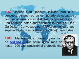1962. Joseph Carl Robnett Licklider formula el
concepto de una red de computadoras capaz de
comunicar usuarios en distintas computadoras, en
una serie de notas que discutían la idea de "Red
Galáctica". Convocado por ARPA, convence a sus
superiores de la importancia y validez de su idea.
1968. Maduran los planes para la creación
de ARPANET, que seria la columna de internet
hasta 1990 y la transición al protocolo tcp/ip.
 