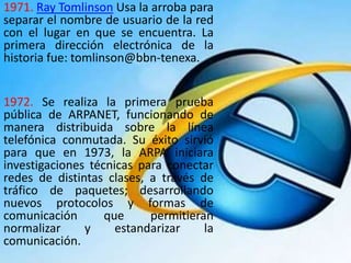 1971. Ray Tomlinson Usa la arroba para
separar el nombre de usuario de la red
con el lugar en que se encuentra. La
primera dirección electrónica de la
historia fue: tomlinson@bbn-tenexa.
1972. Se realiza la primera prueba
pública de ARPANET, funcionando de
manera distribuida sobre la línea
telefónica conmutada. Su éxito sirvió
para que en 1973, la ARPA iniciara
investigaciones técnicas para conectar
redes de distintas clases, a través de
tráfico de paquetes; desarrollando
nuevos protocolos y formas de
comunicación que permitieran
normalizar y estandarizar la
comunicación.
 