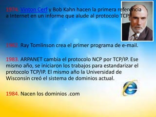 1974. Vinton Cerf y Bob Kahn hacen la primera referencia
a Internet en un informe que alude al protocolo TCP.
1982. Ray Tomlinson crea el primer programa de e-mail.
1983. ARPANET cambia el protocolo NCP por TCP/IP. Ese
mismo año, se iniciaron los trabajos para estandarizar el
protocolo TCP/IP. El mismo año la Universidad de
Wisconsin creó el sistema de dominios actual.
1984. Nacen los dominios .com
 