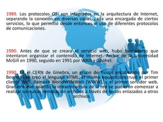 1989. Los protocolos OSI son integrados en la arquitectura de Internet,
separando la conexión en diversas capas, cada una encargada de ciertos
servicios, lo que permitió desde entonces el uso de diferentes protocolos
de comunicaciones.
1990. Antes de que se creara el servicio web, hubo buscadores que
intentaron organizar el contenido de Internet. Archie de la Universidad
McGill en 1990, seguido en 1991 por WAIS y Gopher.
1990. En el CERN de Ginebra, un grupo de físicos encabezado por Tim
Berners-Lee creó el lenguaje HTML. El mismo equipo construyó el primer
cliente Web, llamado WorldWideWeb (WWW), y el primer servidor web.
Gracias a ello, usando la infraestructura de la red se pudieron comenzar a
realizar consultas remotas de archivos a través de textos enlazados a otros
archivos.
 