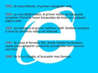 1993. Se lanza Mosaic, el primer navegador web.
1994. se crea WebCrawler, el primer motor de búsqueda
completo. Permitía hacer búsquedas de texto en cualquier
página web.
1995. Se introduce el primer teléfono VoIP. También empieza
a oirse las primeras radios en Internet.
1997. Se lanza el formato RSS, Really Simple Syndication,
usado para compartir contenido actualizado con usuarios
suscritos.
1998. Ve la luz Google, el buscador mas famoso.
 