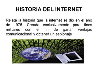 HISTORIA DEL INTERNET
Relata la historia que la internet se dio en el año
de 1975. Creada exclusivamente para fines
militares con el fin de ganar ventajas
comunicacional y obtener un espionaje
 