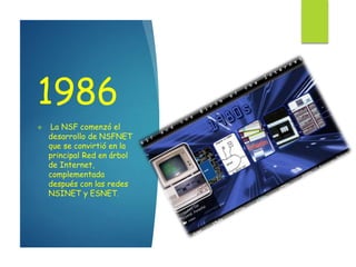 1986
 La NSF comenzó el
desarrollo de NSFNET
que se convirtió en la
principal Red en árbol
de Internet,
complementada
después con las redes
NSINET y ESNET.
 