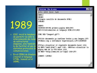 1989
 OSI inició la tendencia
de permitir no sólo la
interconexión de redes
de estructuras
dispares, sino también
la de facilitar el uso de
distintos protocolos de
comunicaciones.
 En el CERN de Ginebra,
crearon el lenguaje
HTML, basado en el
SGML.
 