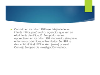  Cuando en los años 1980 la red dejó de tener
interés militar, pasó a otras agencias que ven en
ella interés científico. En Europa las redes
aparecieron en los años 1980, vinculadas siempre a
entornos académicos, universitarios. En 1989 se
desarrolló el World Wilde Web (www) para el
Consejo Europeo de Investigación Nuclear.
 