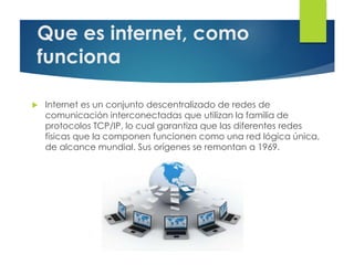 Que es internet, como
funciona
 Internet es un conjunto descentralizado de redes de
comunicación interconectadas que utilizan la familia de
protocolos TCP/IP, lo cual garantiza que las diferentes redes
físicas que la componen funcionen como una red lógica única,
de alcance mundial. Sus orígenes se remontan a 1969.
 