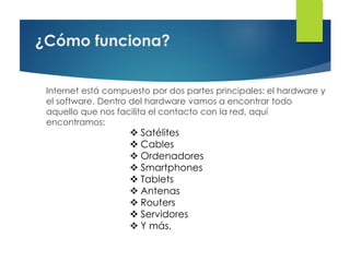 ¿Cómo funciona?
Internet está compuesto por dos partes principales: el hardware y
el software. Dentro del hardware vamos a encontrar todo
aquello que nos facilita el contacto con la red, aquí
encontramos:
 Satélites
 Cables
 Ordenadores
 Smartphones
 Tablets
 Antenas
 Routers
 Servidores
 Y más.
 