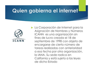 Quien gobierna el internet
 La Corporación de Internet para la
Asignación de Nombres y Números
ICANN es una organización sin
fines de lucro creada el 18 de
septiembre de 1998 con objeto de
encargarse de cierto número de
tareas realizadas con anterioridad
a esa fecha por otra organización,
la IANA. Su sede radica en
California y está sujeta a las leyes
de dicho Estado
 