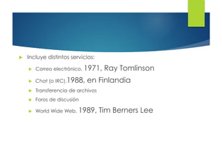  Incluye distintos servicios:
 Correo electrónico. 1971, Ray Tomlinson
 Chat (o IRC).1988, en Finlandia
 Transferencia de archivos
 Foros de discusión
 World Wide Web, 1989, Tim Berners Lee
 