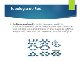 Topología de Red.
 La topología de red se define como una familia de
comunicación usada por los computadores que conforman
una red para intercambiar datos. En otras palabras, la forma
en que está diseñada la red, sea en el plano físico o lógico.
 