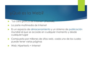 ¿Qué es la Web?
 “La cara gráfica de Internet” (Piscitelli)
 La parte multimedia de Internet
 Es un espacio de almacenamiento y un sistema de publicación
mundial al que se accede en cualquier momento y desde
cualquier lugar
 Compuesta por millones de sitios web, cada uno de los cuales
puede tener varias páginas
 Web: Hipertexto + Internet
 