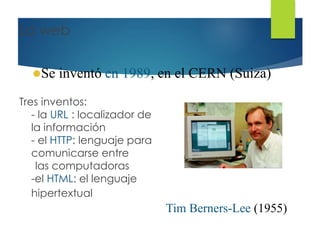 La web
Tres inventos:
- la URL : localizador de
la información
- el HTTP: lenguaje para
comunicarse entre
las computadoras
-el HTML: el lenguaje
hipertextual
Se inventó en 1989, en el CERN (Suiza)
Tim Berners-Lee (1955)
 