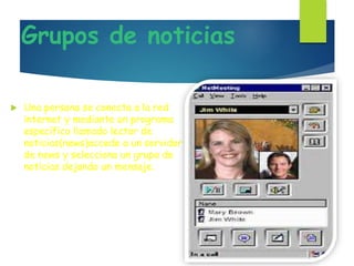 Grupos de noticias
 Una persona se conecta a la red
internet y mediante un programa
específico llamado lector de
noticias(news)accede a un servidor
de news y selecciona un grupo de
noticias dejando un mensaje.
 