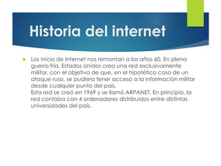 Historia del internet
 Los inicio de Internet nos remontan a los años 60. En plena
guerra fría, Estados Unidos crea una red exclusivamente
militar, con el objetivo de que, en el hipotético caso de un
ataque ruso, se pudiera tener acceso a la información militar
desde cualquier punto del país.
Esta red se creó en 1969 y se llamó ARPANET. En principio, la
red contaba con 4 ordenadores distribuidos entre distintas
universidades del país.
 