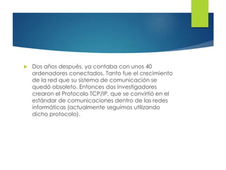  Dos años después, ya contaba con unos 40
ordenadores conectados. Tanto fue el crecimiento
de la red que su sistema de comunicación se
quedó obsoleto. Entonces dos investigadores
crearon el Protocolo TCP/IP, que se convirtió en el
estándar de comunicaciones dentro de las redes
informáticas (actualmente seguimos utilizando
dicho protocolo).
 