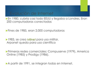 Evolución de Internet
En 1980, cubría casi todo EEUU y llegaba a Londres. Eran
200 computadoras conectadas
Fines de 1985, eran 2.000 computadoras
1983, se crea Milnet para uso militar.
Arpanet queda para uso científico
Primeras redes comerciales: Compuserve (1979), America
Online (1985) y Prodigy (1986).
A partir de 1991, se integran todas en Internet.
 