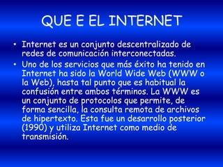 QUE E EL INTERNET
• Internet es un conjunto descentralizado de
redes de comunicación interconectadas.
• Uno de los servicios que más éxito ha tenido en
Internet ha sido la World Wide Web (WWW o
la Web), hasta tal punto que es habitual la
confusión entre ambos términos. La WWW es
un conjunto de protocolos que permite, de
forma sencilla, la consulta remota de archivos
de hipertexto. Esta fue un desarrollo posterior
(1990) y utiliza Internet como medio de
transmisión.
 