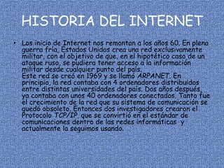 HISTORIA DEL INTERNET
• Los inicio de Internet nos remontan a los años 60. En plena
guerra fría, Estados Unidos crea una red exclusivamente
militar, con el objetivo de que, en el hipotético caso de un
ataque ruso, se pudiera tener acceso a la información
militar desde cualquier punto del país.
Este red se creó en 1969 y se llamó ARPANET. En
principio, la red contaba con 4 ordenadores distribuidos
entre distintas universidades del país. Dos años después,
ya contaba con unos 40 ordenadores conectados. Tanto fue
el crecimiento de la red que su sistema de comunicación se
quedó obsoleto. Entonces dos investigadores crearon el
Protocolo TCP/IP, que se convirtió en el estándar de
comunicaciones dentro de las redes informáticas y
actualmente la seguimos usando.
 