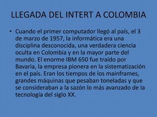 LLEGADA DEL INTERT A COLOMBIA
• Cuando el primer computador llegó al país, el 3
de marzo de 1957, la informática era una
disciplina desconocida, una verdadera ciencia
oculta en Colombia y en la mayor parte del
mundo. El enorme IBM 650 fue traído por
Bavaria, la empresa pionera en la sistematización
en el país. Eran los tiempos de los mainframes,
grandes máquinas que pesaban toneladas y que
se consideraban a la sazón lo más avanzado de la
tecnología del siglo XX.
 